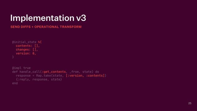 Implementation v3
SEND DIFFS + OPERATIONAL TRANSFORM
25
@initial_state %{

contents: [],

changes: [],

version: 0,

}

@impl true

def handle_call(:get_contents, _from, state) do

response = Map.take(state, [:version, :contents])

{:reply, response, state}

end
