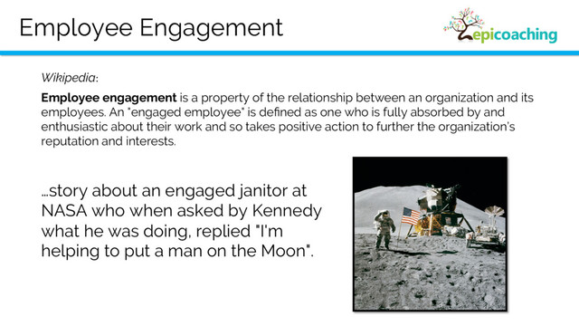 Employee Engagement
Employee engagement is a property of the relationship between an organization and its
employees. An "engaged employee" is deﬁned as one who is fully absorbed by and
enthusiastic about their work and so takes positive action to further the organization’s
reputation and interests.
Wikipedia:
…story about an engaged janitor at
NASA who when asked by Kennedy
what he was doing, replied "I'm
helping to put a man on the Moon".
