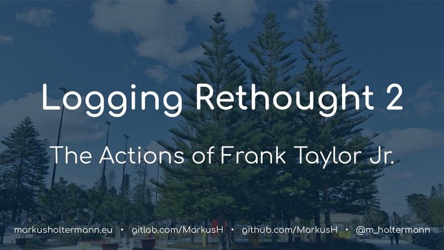 Logging Rethought 2
The Actions of Frank Taylor Jr.
markusholtermann.eu • gitlab.com/MarkusH • github.com/MarkusH • @m_holtermann
