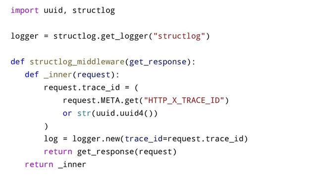 import uuid, structlog
logger = structlog.get_logger("structlog")
def structlog_middleware(get_response):
def _inner(request):
request.trace_id = (
request.META.get("HTTP_X_TRACE_ID")
or str(uuid.uuid4())
)
log = logger.new(trace_id=request.trace_id)
return get_response(request)
return _inner
