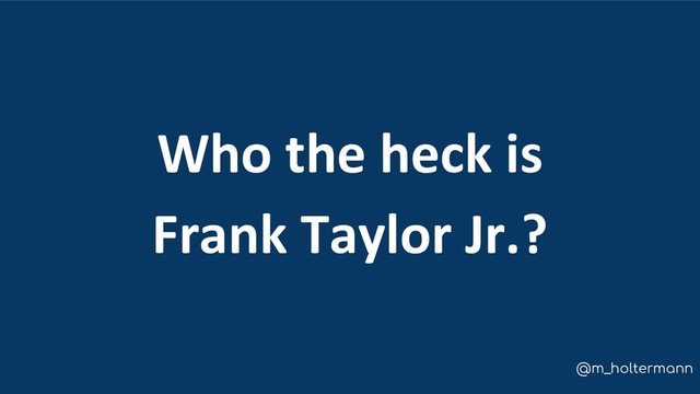 @m_holtermann
Who the heck is
Frank Taylor Jr.?
