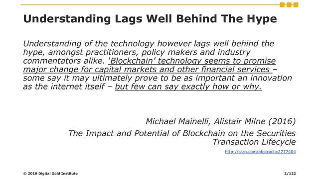 Understanding Lags Well Behind The Hype
Understanding of the technology however lags well behind the
hype, amongst practitioners, policy makers and industry
commentators alike. ‘Blockchain’ technology seems to promise
major change for capital markets and other financial services –
some say it may ultimately prove to be as important an innovation
as the internet itself – but few can say exactly how or why.
Michael Mainelli, Alistair Milne (2016)
The Impact and Potential of Blockchain on the Securities
Transaction Lifecycle
http://ssrn.com/abstract=2777404
© 2019 Digital Gold Institute 2/122
