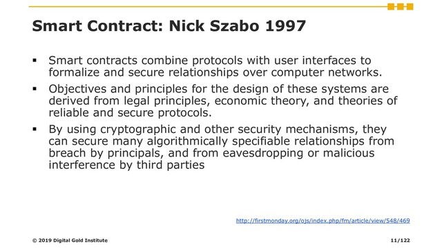 Smart Contract: Nick Szabo 1997
▪ Smart contracts combine protocols with user interfaces to
formalize and secure relationships over computer networks.
▪ Objectives and principles for the design of these systems are
derived from legal principles, economic theory, and theories of
reliable and secure protocols.
▪ By using cryptographic and other security mechanisms, they
can secure many algorithmically specifiable relationships from
breach by principals, and from eavesdropping or malicious
interference by third parties
http://firstmonday.org/ojs/index.php/fm/article/view/548/469
© 2019 Digital Gold Institute 11/122
