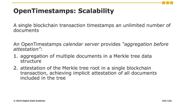 OpenTimestamps: Scalability
A single blockchain transaction timestamps an unlimited number of
documents
An OpenTimestamps calendar server provides “aggregation before
attestation”:
1. aggregation of multiple documents in a Merkle tree data
structure
2. attestation of the Merkle tree root in a single blockchain
transaction, achieving implicit attestation of all documents
included in the tree
© 2019 Digital Gold Institute 101/122
