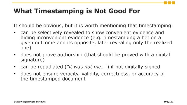 What Timestamping is Not Good For
It should be obvious, but it is worth mentioning that timestamping:
▪ can be selectively revealed to show convenient evidence and
hiding inconvenient evidence (e.g. timestamping a bet on a
given outcome and its opposite, later revealing only the realized
one)
▪ does not prove authorship (that should be proved with a digital
signature)
▪ can be repudiated (“it was not me…”) if not digitally signed
▪ does not ensure veracity, validity, correctness, or accuracy of
the timestamped document
© 2019 Digital Gold Institute 108/122
