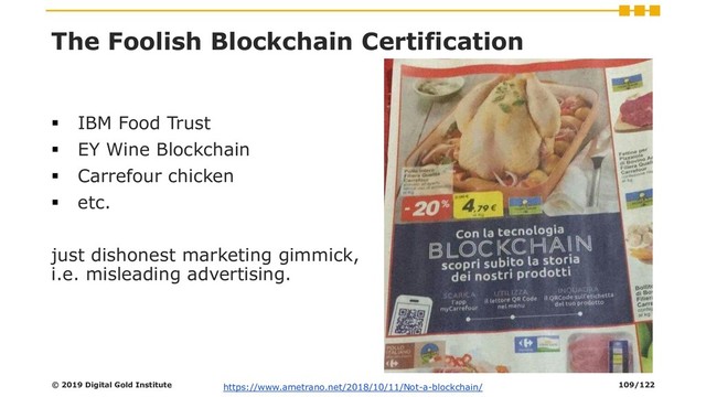 The Foolish Blockchain Certification
▪ IBM Food Trust
▪ EY Wine Blockchain
▪ Carrefour chicken
▪ etc.
just dishonest marketing gimmick,
i.e. misleading advertising.
© 2019 Digital Gold Institute https://www.ametrano.net/2018/10/11/Not-a-blockchain/ 109/122
