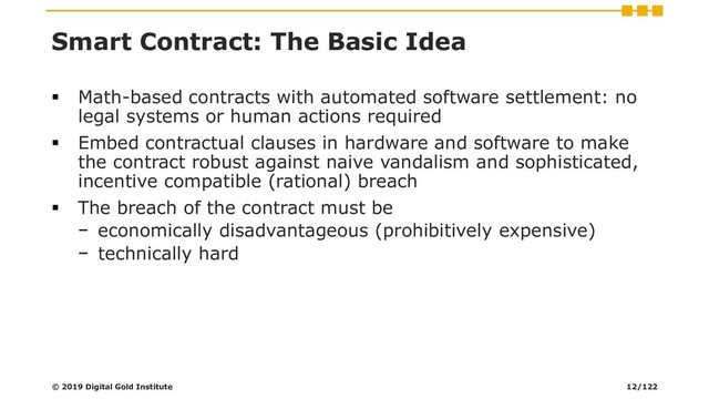 Smart Contract: The Basic Idea
▪ Math-based contracts with automated software settlement: no
legal systems or human actions required
▪ Embed contractual clauses in hardware and software to make
the contract robust against naive vandalism and sophisticated,
incentive compatible (rational) breach
▪ The breach of the contract must be
− economically disadvantageous (prohibitively expensive)
− technically hard
© 2019 Digital Gold Institute 12/122

