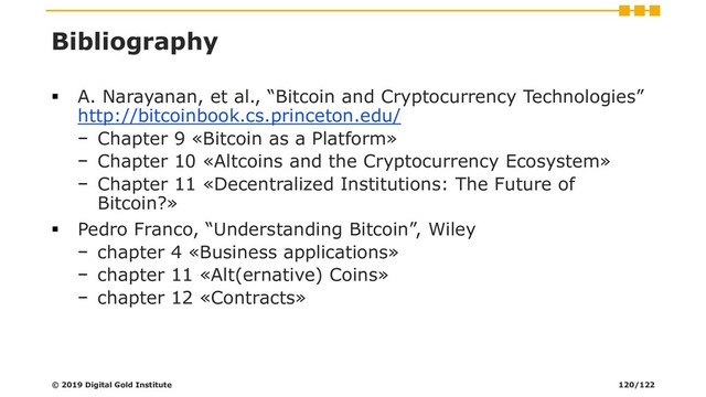 Bibliography
▪ A. Narayanan, et al., “Bitcoin and Cryptocurrency Technologies”
http://bitcoinbook.cs.princeton.edu/
− Chapter 9 «Bitcoin as a Platform»
− Chapter 10 «Altcoins and the Cryptocurrency Ecosystem»
− Chapter 11 «Decentralized Institutions: The Future of
Bitcoin?»
▪ Pedro Franco, “Understanding Bitcoin”, Wiley
− chapter 4 «Business applications»
− chapter 11 «Alt(ernative) Coins»
− chapter 12 «Contracts»
© 2019 Digital Gold Institute 120/122
