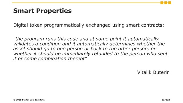 Smart Properties
Digital token programmatically exchanged using smart contracts:
“the program runs this code and at some point it automatically
validates a condition and it automatically determines whether the
asset should go to one person or back to the other person, or
whether it should be immediately refunded to the person who sent
it or some combination thereof”
Vitalik Buterin
© 2019 Digital Gold Institute 13/122
