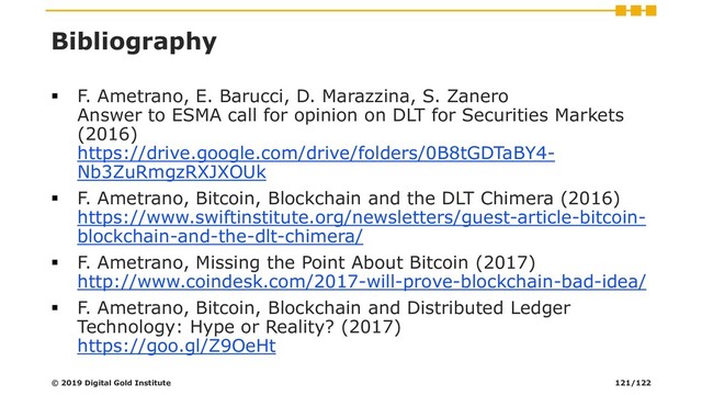 Bibliography
▪ F. Ametrano, E. Barucci, D. Marazzina, S. Zanero
Answer to ESMA call for opinion on DLT for Securities Markets
(2016)
https://drive.google.com/drive/folders/0B8tGDTaBY4-
Nb3ZuRmgzRXJXOUk
▪ F. Ametrano, Bitcoin, Blockchain and the DLT Chimera (2016)
https://www.swiftinstitute.org/newsletters/guest-article-bitcoin-
blockchain-and-the-dlt-chimera/
▪ F. Ametrano, Missing the Point About Bitcoin (2017)
http://www.coindesk.com/2017-will-prove-blockchain-bad-idea/
▪ F. Ametrano, Bitcoin, Blockchain and Distributed Ledger
Technology: Hype or Reality? (2017)
https://goo.gl/Z9OeHt
© 2019 Digital Gold Institute 121/122
