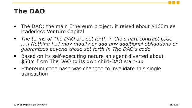 The DAO
▪ The DAO: the main Ethereum project, it raised about $160m as
leaderless Venture Capital
▪ The terms of The DAO are set forth in the smart contract code
[…] Nothing […] may modify or add any additional obligations or
guarantees beyond those set forth in The DAO’s code
▪ Based on its self-executing nature an agent diverted about
$50m from The DAO to its own child-DAO start-up
▪ Ethereum code base was changed to invalidate this single
transaction
© 2019 Digital Gold Institute 16/122
