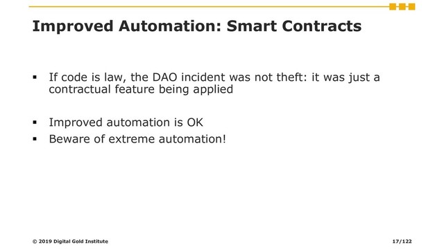 Improved Automation: Smart Contracts
▪ If code is law, the DAO incident was not theft: it was just a
contractual feature being applied
▪ Improved automation is OK
▪ Beware of extreme automation!
© 2019 Digital Gold Institute 17/122
