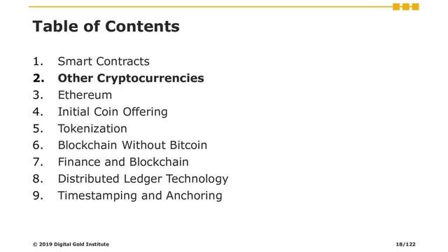 Table of Contents
1. Smart Contracts
2. Other Cryptocurrencies
3. Ethereum
4. Initial Coin Offering
5. Tokenization
6. Blockchain Without Bitcoin
7. Finance and Blockchain
8. Distributed Ledger Technology
9. Timestamping and Anchoring
© 2019 Digital Gold Institute 18/122
