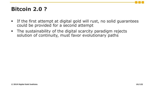 Bitcoin 2.0 ?
▪ If the first attempt at digital gold will rust, no solid guarantees
could be provided for a second attempt
▪ The sustainability of the digital scarcity paradigm rejects
solution of continuity, must favor evolutionary paths
© 2019 Digital Gold Institute 19/122
