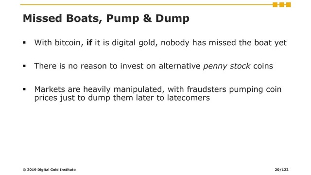 Missed Boats, Pump & Dump
▪ With bitcoin, if it is digital gold, nobody has missed the boat yet
▪ There is no reason to invest on alternative penny stock coins
▪ Markets are heavily manipulated, with fraudsters pumping coin
prices just to dump them later to latecomers
© 2019 Digital Gold Institute 20/122
