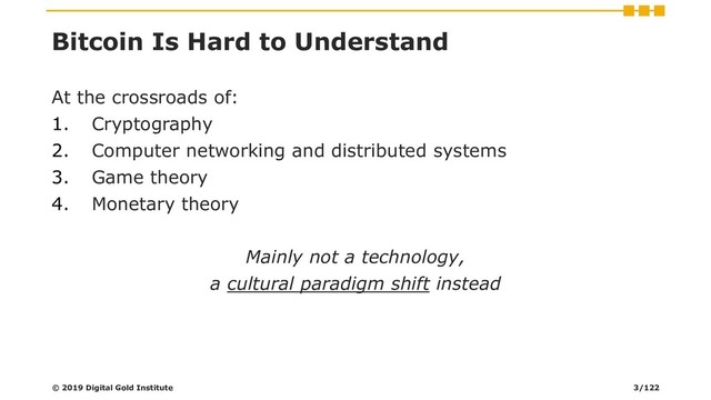 Bitcoin Is Hard to Understand
At the crossroads of:
1. Cryptography
2. Computer networking and distributed systems
3. Game theory
4. Monetary theory
Mainly not a technology,
a cultural paradigm shift instead
© 2019 Digital Gold Institute 3/122
