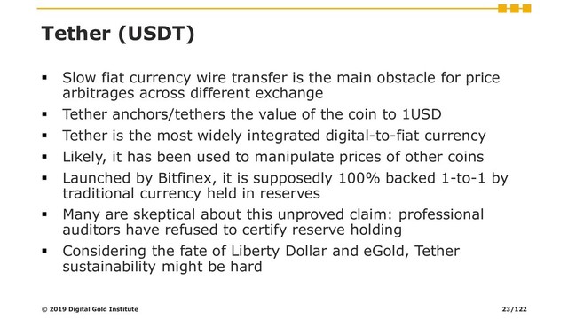Tether (USDT)
▪ Slow fiat currency wire transfer is the main obstacle for price
arbitrages across different exchange
▪ Tether anchors/tethers the value of the coin to 1USD
▪ Tether is the most widely integrated digital-to-fiat currency
▪ Likely, it has been used to manipulate prices of other coins
▪ Launched by Bitfinex, it is supposedly 100% backed 1-to-1 by
traditional currency held in reserves
▪ Many are skeptical about this unproved claim: professional
auditors have refused to certify reserve holding
▪ Considering the fate of Liberty Dollar and eGold, Tether
sustainability might be hard
© 2019 Digital Gold Institute 23/122
