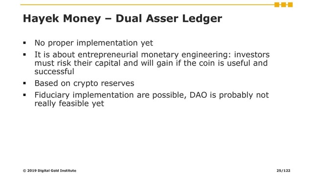 Hayek Money – Dual Asser Ledger
▪ No proper implementation yet
▪ It is about entrepreneurial monetary engineering: investors
must risk their capital and will gain if the coin is useful and
successful
▪ Based on crypto reserves
▪ Fiduciary implementation are possible, DAO is probably not
really feasible yet
© 2019 Digital Gold Institute 25/122
