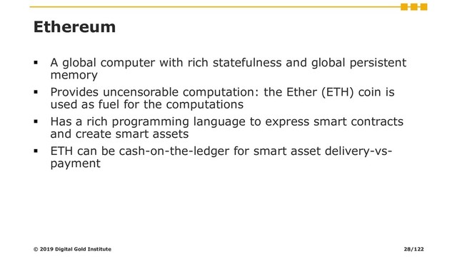 Ethereum
▪ A global computer with rich statefulness and global persistent
memory
▪ Provides uncensorable computation: the Ether (ETH) coin is
used as fuel for the computations
▪ Has a rich programming language to express smart contracts
and create smart assets
▪ ETH can be cash-on-the-ledger for smart asset delivery-vs-
payment
© 2019 Digital Gold Institute 28/122
