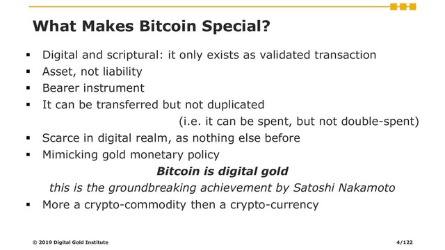 ▪ Digital and scriptural: it only exists as validated transaction
▪ Asset, not liability
▪ Bearer instrument
▪ It can be transferred but not duplicated
(i.e. it can be spent, but not double-spent)
▪ Scarce in digital realm, as nothing else before
▪ Mimicking gold monetary policy
Bitcoin is digital gold
this is the groundbreaking achievement by Satoshi Nakamoto
▪ More a crypto-commodity then a crypto-currency
© 2019 Digital Gold Institute
What Makes Bitcoin Special?
4/122
