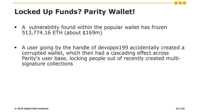 Locked Up Funds? Parity Wallet!
▪ A vulnerability found within the popular wallet has frozen
513,774.16 ETH (about $169m)
▪ A user going by the handle of devopps199 accidentally created a
corrupted wallet, which then had a cascading effect across
Parity's user base, locking people out of recently created multi-
signature collections
© 2019 Digital Gold Institute 31/122
