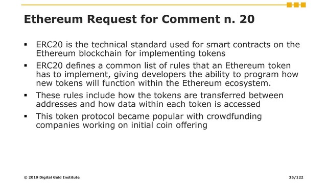 Ethereum Request for Comment n. 20
▪ ERC20 is the technical standard used for smart contracts on the
Ethereum blockchain for implementing tokens
▪ ERC20 defines a common list of rules that an Ethereum token
has to implement, giving developers the ability to program how
new tokens will function within the Ethereum ecosystem.
▪ These rules include how the tokens are transferred between
addresses and how data within each token is accessed
▪ This token protocol became popular with crowdfunding
companies working on initial coin offering
© 2019 Digital Gold Institute 35/122
