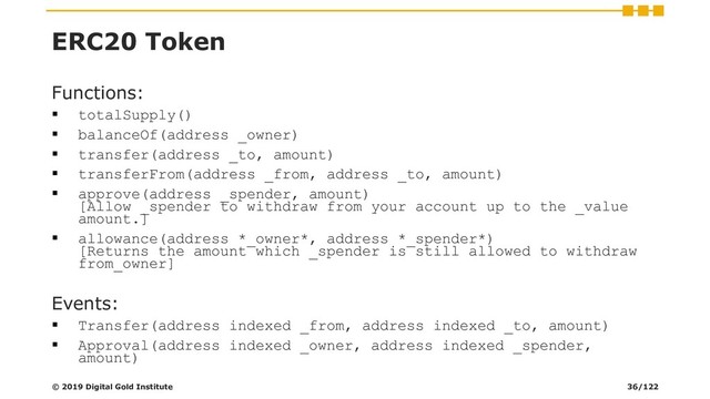 ERC20 Token
Functions:
▪ totalSupply()
▪ balanceOf(address _owner)
▪ transfer(address _to, amount)
▪ transferFrom(address _from, address _to, amount)
▪ approve(address _spender, amount)
[Allow _spender to withdraw from your account up to the _value
amount.]
▪ allowance(address *_owner*, address *_spender*)
[Returns the amount which _spender is still allowed to withdraw
from_owner]
Events:
▪ Transfer(address indexed _from, address indexed _to, amount)
▪ Approval(address indexed _owner, address indexed _spender,
amount)
© 2019 Digital Gold Institute 36/122
