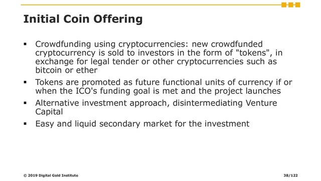 Initial Coin Offering
▪ Crowdfunding using cryptocurrencies: new crowdfunded
cryptocurrency is sold to investors in the form of "tokens", in
exchange for legal tender or other cryptocurrencies such as
bitcoin or ether
▪ Tokens are promoted as future functional units of currency if or
when the ICO's funding goal is met and the project launches
▪ Alternative investment approach, disintermediating Venture
Capital
▪ Easy and liquid secondary market for the investment
© 2019 Digital Gold Institute 38/122
