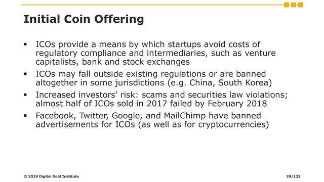 Initial Coin Offering
▪ ICOs provide a means by which startups avoid costs of
regulatory compliance and intermediaries, such as venture
capitalists, bank and stock exchanges
▪ ICOs may fall outside existing regulations or are banned
altogether in some jurisdictions (e.g. China, South Korea)
▪ Increased investors’ risk: scams and securities law violations;
almost half of ICOs sold in 2017 failed by February 2018
▪ Facebook, Twitter, Google, and MailChimp have banned
advertisements for ICOs (as well as for cryptocurrencies)
© 2019 Digital Gold Institute 39/122
