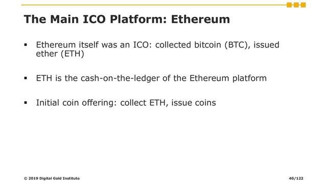The Main ICO Platform: Ethereum
▪ Ethereum itself was an ICO: collected bitcoin (BTC), issued
ether (ETH)
▪ ETH is the cash-on-the-ledger of the Ethereum platform
▪ Initial coin offering: collect ETH, issue coins
© 2019 Digital Gold Institute 40/122
