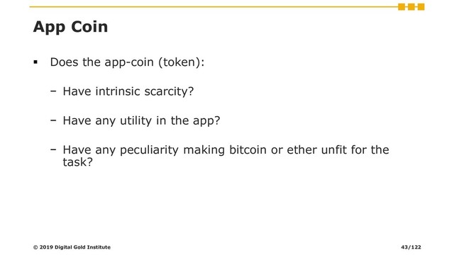 App Coin
▪ Does the app-coin (token):
− Have intrinsic scarcity?
− Have any utility in the app?
− Have any peculiarity making bitcoin or ether unfit for the
task?
© 2019 Digital Gold Institute 43/122
