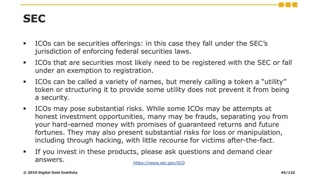 SEC
▪ ICOs can be securities offerings: in this case they fall under the SEC’s
jurisdiction of enforcing federal securities laws.
▪ ICOs that are securities most likely need to be registered with the SEC or fall
under an exemption to registration.
▪ ICOs can be called a variety of names, but merely calling a token a “utility”
token or structuring it to provide some utility does not prevent it from being
a security.
▪ ICOs may pose substantial risks. While some ICOs may be attempts at
honest investment opportunities, many may be frauds, separating you from
your hard-earned money with promises of guaranteed returns and future
fortunes. They may also present substantial risks for loss or manipulation,
including through hacking, with little recourse for victims after-the-fact.
▪ If you invest in these products, please ask questions and demand clear
answers.
© 2019 Digital Gold Institute 45/122
https://www.sec.gov/ICO

