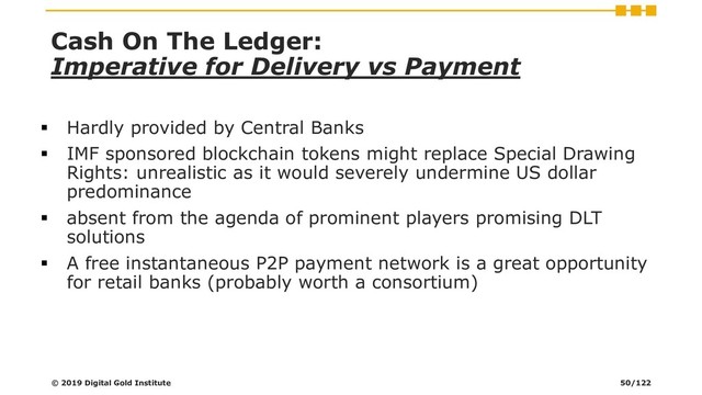 Cash On The Ledger:
Imperative for Delivery vs Payment
▪ Hardly provided by Central Banks
▪ IMF sponsored blockchain tokens might replace Special Drawing
Rights: unrealistic as it would severely undermine US dollar
predominance
▪ absent from the agenda of prominent players promising DLT
solutions
▪ A free instantaneous P2P payment network is a great opportunity
for retail banks (probably worth a consortium)
© 2019 Digital Gold Institute 50/122
