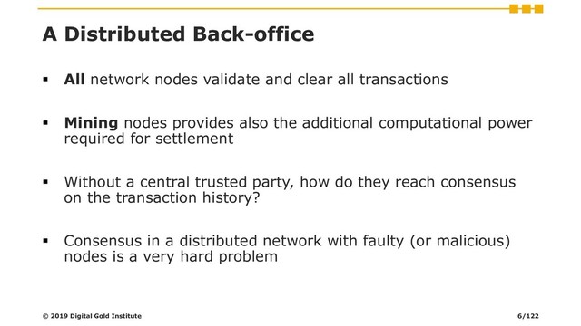 A Distributed Back-office
▪ All network nodes validate and clear all transactions
▪ Mining nodes provides also the additional computational power
required for settlement
▪ Without a central trusted party, how do they reach consensus
on the transaction history?
▪ Consensus in a distributed network with faulty (or malicious)
nodes is a very hard problem
© 2019 Digital Gold Institute 6/122
