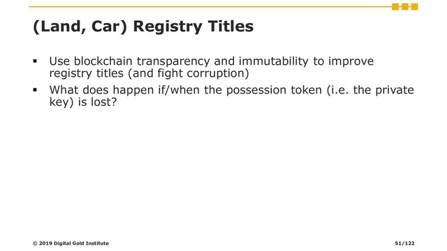 (Land, Car) Registry Titles
▪ Use blockchain transparency and immutability to improve
registry titles (and fight corruption)
▪ What does happen if/when the possession token (i.e. the private
key) is lost?
© 2019 Digital Gold Institute 51/122
