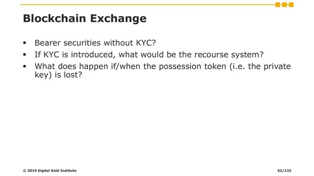 Blockchain Exchange
▪ Bearer securities without KYC?
▪ If KYC is introduced, what would be the recourse system?
▪ What does happen if/when the possession token (i.e. the private
key) is lost?
© 2019 Digital Gold Institute 52/122
