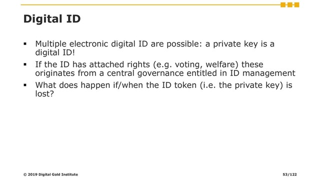 Digital ID
▪ Multiple electronic digital ID are possible: a private key is a
digital ID!
▪ If the ID has attached rights (e.g. voting, welfare) these
originates from a central governance entitled in ID management
▪ What does happen if/when the ID token (i.e. the private key) is
lost?
© 2019 Digital Gold Institute 53/122
