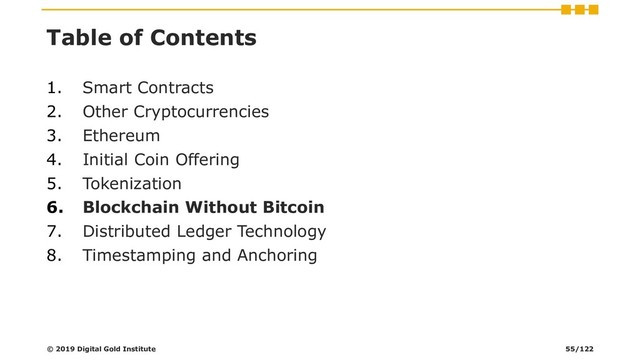 Table of Contents
1. Smart Contracts
2. Other Cryptocurrencies
3. Ethereum
4. Initial Coin Offering
5. Tokenization
6. Blockchain Without Bitcoin
7. Distributed Ledger Technology
8. Timestamping and Anchoring
© 2019 Digital Gold Institute 55/122
