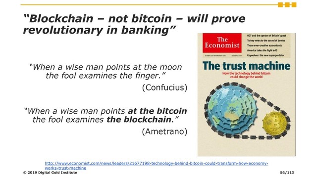 “Blockchain – not bitcoin – will prove
revolutionary in banking”
“When a wise man points at the moon
the fool examines the finger.”
(Confucius)
“When a wise man points at the bitcoin
the fool examines the blockchain.”
(Ametrano)
http://www.economist.com/news/leaders/21677198-technology-behind-bitcoin-could-transform-how-economy-
works-trust-machine
© 2019 Digital Gold Institute 56/113
