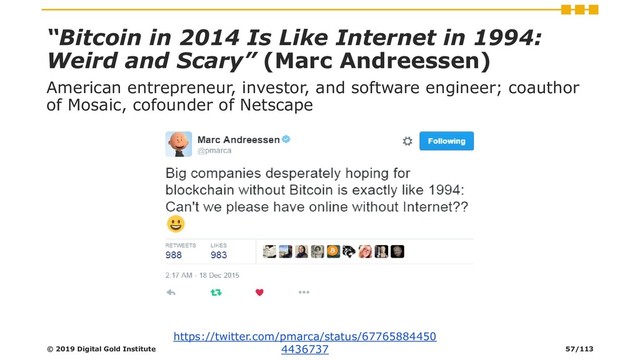 “Bitcoin in 2014 Is Like Internet in 1994:
Weird and Scary” (Marc Andreessen)
American entrepreneur, investor, and software engineer; coauthor
of Mosaic, cofounder of Netscape
https://twitter.com/pmarca/status/67765884450
4436737
© 2019 Digital Gold Institute 57/113
