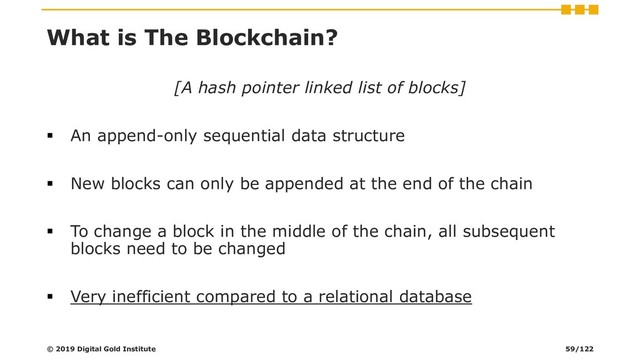 What is The Blockchain?
[A hash pointer linked list of blocks]
▪ An append-only sequential data structure
▪ New blocks can only be appended at the end of the chain
▪ To change a block in the middle of the chain, all subsequent
blocks need to be changed
▪ Very inefficient compared to a relational database
© 2019 Digital Gold Institute 59/122
