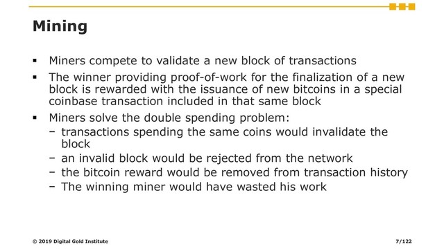 Mining
▪ Miners compete to validate a new block of transactions
▪ The winner providing proof-of-work for the finalization of a new
block is rewarded with the issuance of new bitcoins in a special
coinbase transaction included in that same block
▪ Miners solve the double spending problem:
− transactions spending the same coins would invalidate the
block
− an invalid block would be rejected from the network
− the bitcoin reward would be removed from transaction history
− The winning miner would have wasted his work
© 2019 Digital Gold Institute 7/122
