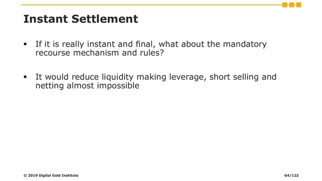 Instant Settlement
▪ If it is really instant and final, what about the mandatory
recourse mechanism and rules?
▪ It would reduce liquidity making leverage, short selling and
netting almost impossible
© 2019 Digital Gold Institute 64/122
