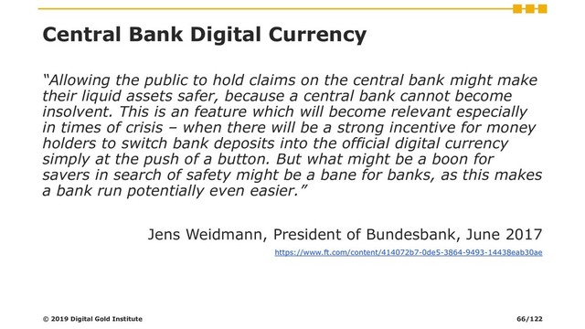 Central Bank Digital Currency
“Allowing the public to hold claims on the central bank might make
their liquid assets safer, because a central bank cannot become
insolvent. This is an feature which will become relevant especially
in times of crisis – when there will be a strong incentive for money
holders to switch bank deposits into the official digital currency
simply at the push of a button. But what might be a boon for
savers in search of safety might be a bane for banks, as this makes
a bank run potentially even easier.”
Jens Weidmann, President of Bundesbank, June 2017
https://www.ft.com/content/414072b7-0de5-3864-9493-14438eab30ae
© 2019 Digital Gold Institute 66/122
