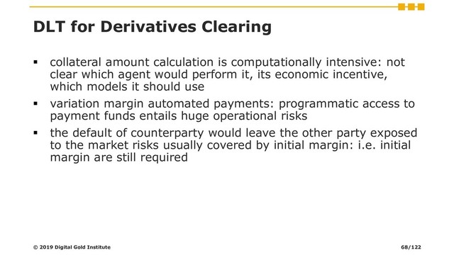 DLT for Derivatives Clearing
▪ collateral amount calculation is computationally intensive: not
clear which agent would perform it, its economic incentive,
which models it should use
▪ variation margin automated payments: programmatic access to
payment funds entails huge operational risks
▪ the default of counterparty would leave the other party exposed
to the market risks usually covered by initial margin: i.e. initial
margin are still required
© 2019 Digital Gold Institute 68/122
