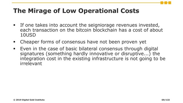 The Mirage of Low Operational Costs
▪ If one takes into account the seigniorage revenues invested,
each transaction on the bitcoin blockchain has a cost of about
10USD
▪ Cheaper forms of consensus have not been proven yet
▪ Even in the case of basic bilateral consensus through digital
signatures (something hardly innovative or disruptive...) the
integration cost in the existing infrastructure is not going to be
irrelevant
© 2019 Digital Gold Institute 69/122
