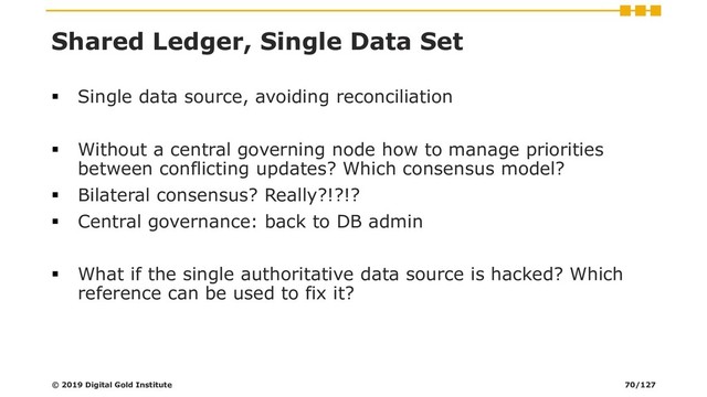 Shared Ledger, Single Data Set
▪ Single data source, avoiding reconciliation
▪ Without a central governing node how to manage priorities
between conflicting updates? Which consensus model?
▪ Bilateral consensus? Really?!?!?
▪ Central governance: back to DB admin
▪ What if the single authoritative data source is hacked? Which
reference can be used to fix it?
© 2019 Digital Gold Institute 70/127
