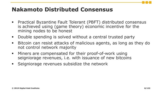 Nakamoto Distributed Consensus
▪ Practical Byzantine Fault Tolerant (PBFT) distributed consensus
is achieved using (game theory) economic incentive for the
mining nodes to be honest
▪ Double spending is solved without a central trusted party
▪ Bitcoin can resist attacks of malicious agents, as long as they do
not control network majority
▪ Miners are compensated for their proof-of-work using
seigniorage revenues, i.e. with issuance of new bitcoins
▪ Seigniorage revenues subsidize the network
© 2019 Digital Gold Institute 8/122
