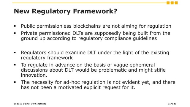 New Regulatory Framework?
▪ Public permissionless blockchains are not aiming for regulation
▪ Private permissioned DLTs are supposedly being built from the
ground up according to regulatory compliance guidelines
▪ Regulators should examine DLT under the light of the existing
regulatory framework
▪ To regulate in advance on the basis of vague ephemeral
discussions about DLT would be problematic and might stifle
innovation.
▪ The necessity for ad-hoc regulation is not evident yet, and there
has not been a motivated explicit request for it.
© 2019 Digital Gold Institute 71/122

