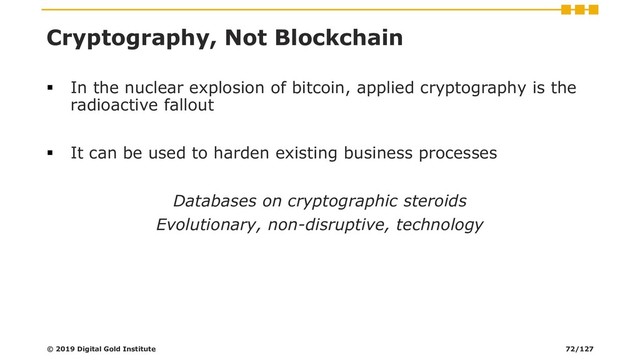 Cryptography, Not Blockchain
▪ In the nuclear explosion of bitcoin, applied cryptography is the
radioactive fallout
▪ It can be used to harden existing business processes
Databases on cryptographic steroids
Evolutionary, non-disruptive, technology
© 2019 Digital Gold Institute 72/127
